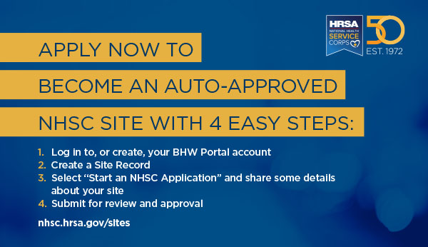 Apply now to become an auto-approved NHSC Sites with four easy steps: (1) Log in to, or create your BHW Portal account (2) Create a Site Record (3) Select “Start an NHSC Application” and share some details about your site (4) Submit for review and approval nhsc.hrsa.gov/sites