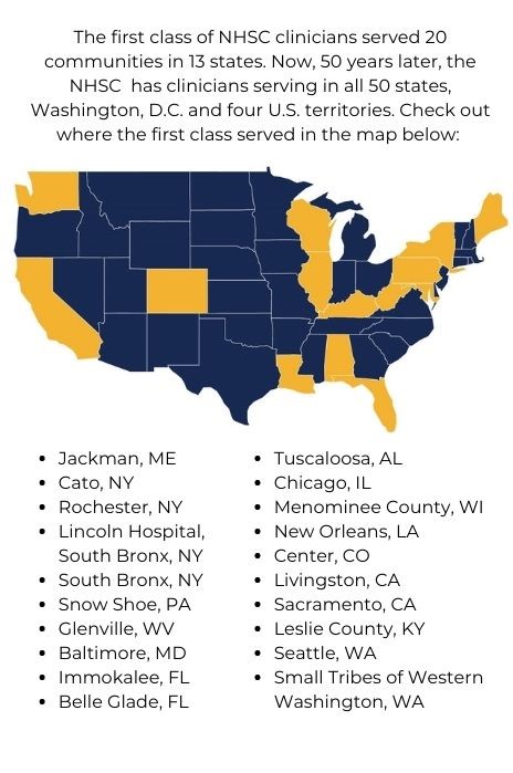 The first class of NHSC clinicians served 20 communities in 13 states. Check out where the first class served: Jackman, ME; Cato, NY; South Bronx, NY; Snow Shoe, PA; Glenville, WV; Baltimore, MD; Immokalee, FL; Belle Glade, FL; Tuscaloosa, AL; Chicago, IL; Menominee County, WI; New Orleans, LA; Center, CO; Livingston, CA; Sacramento, CA; Leslie County, KY; Seattle, WA; Small Tribes of Western Washington, WA.