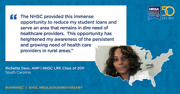 "The NHSC provided this immense opportunity to reduce my student loans and serve an area that remains in dire need of health care providers. This opportunity has heightened my awareness of the persistent and growing need of health care providers in rural areas.” Richetta Deas, ANP NHSC Class of 2011 South Carolina #IAMNHSC NHSC.HRSA.GOV/ANNIVERSARY