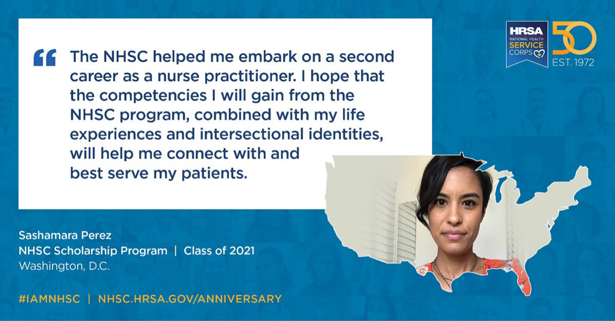 The NHSC helped me embark on a second career as a nurse practitioner. I hope that the competencies I will gain from the NHSC program, combined with my life experiences and intersectional identities, will help me connect with and best serve my patients. Sashamara Perez, NHSC Scholarship Program, Class of 2021, Washington, D.C. #IAMNHSC NHSC.HRSA.GOV/ANNIVERSARY