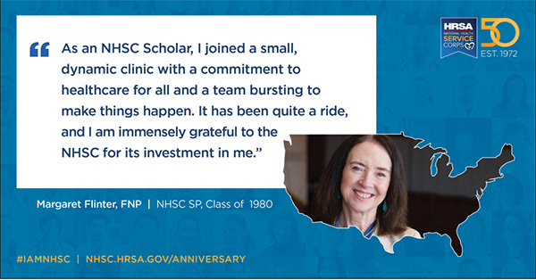 "As an NHSC scholar, I joined a small dynamic clinic with a commitment to health care for all and a team bursting to make things happen. It has been quite a ride, and I am immensely grateful to the NHSC for its investment in me.” Margaret Flinter, FNP, NHSC SP, Class of 1980 #IAMNHSC NHSC.HRSA.GOV/ANNIVERSARY