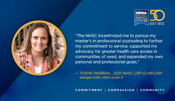 "The NHSC incentivized me to pursue my master’s in professional counseling to further my commitment to service, supported my advocacy for greater health care access in communities of need, and expanded my own personal and professional goals.” – Tonya Parrish, 2021 NHSC LRP clinician Georgia HOPE, HPSA Score 8 Commitment Compassion Community