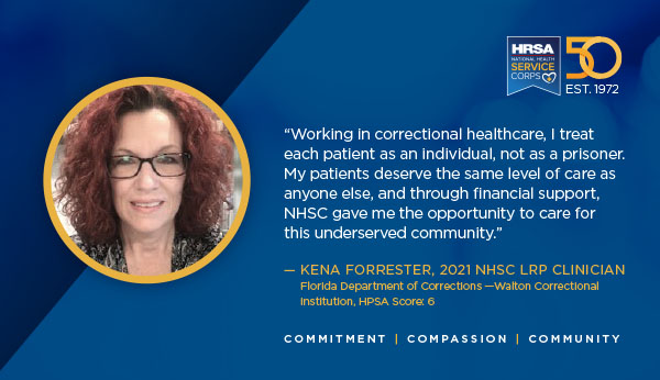 "Working in correctional health care, I treat each patient as an individual, not as a prisoner. My patients deserve the same level of care as anyone else, and through financial support, NHSC gave me the opportunity to care for this underserved community.” – Kena Forrester, 2021 NHSC LRP clinician Florida Department of Corrections – Walton Correctional Institution, HPSA Score 6 Commitment Compassion Community