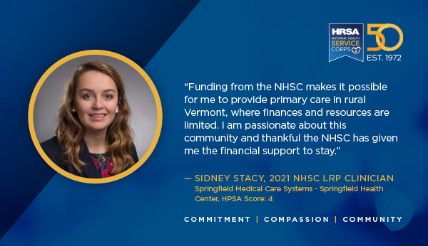 "Funding from the NHSC makes it possible for me to provide primary care in rural Vermont, where finances and resources are limited. I am passionate about this community and thankful the NHSC has given me the financial support to stay.” – Sidney Stacy, 2021 NHSC LRP clinician Springfield Medical Care Systems – Springfield Health Center, HPSA Score 4 Commitment Compassion Community